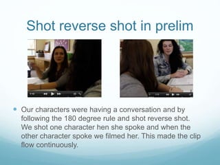 Shot reverse shot in prelim
 Our characters were having a conversation and by
following the 180 degree rule and shot reverse shot.
We shot one character hen she spoke and when the
other character spoke we filmed her. This made the clip
flow continuously.
 