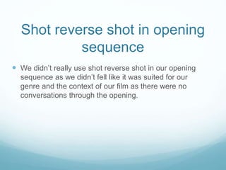 Shot reverse shot in opening
sequence
 We didn’t really use shot reverse shot in our opening
sequence as we didn’t fell like it was suited for our
genre and the context of our film as there were no
conversations through the opening.
 