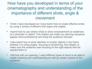 How have you developed in terms of your
cinematography and understanding of the
importance of different shots, angle &
movement
 I think I have developed as I have learnt how to create effective shots
by using a variety of different shot types and angles.
 I learnt how to use certain shots to show empowerment or weakness
of a character or object. This helped use make our opening sequence
appear more professional and keep the audience focused.
 I also learnt how to draw attention to certain objects in the frame
whether it is using angles, focusing or positioning, this helped us
make sure the audience was focusing on the right objects that we
wanted them to.
 I fell that with our opening, I used different types of shots to be able to
create meaning and understanding as well as create mystery to the
audience.
 