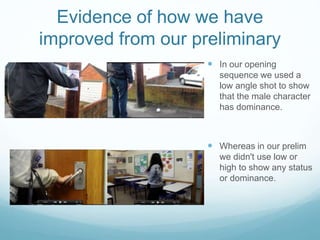 Evidence of how we have
improved from our preliminary
 In our opening
sequence we used a
low angle shot to show
that the male character
has dominance.
 Whereas in our prelim
we didn't use low or
high to show any status
or dominance.
 