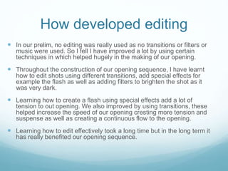 How developed editing
 In our prelim, no editing was really used as no transitions or filters or
music were used. So I fell I have improved a lot by using certain
techniques in which helped hugely in the making of our opening.
 Throughout the construction of our opening sequence, I have learnt
how to edit shots using different transitions, add special effects for
example the flash as well as adding filters to brighten the shot as it
was very dark.
 Learning how to create a flash using special effects add a lot of
tension to out opening. We also improved by using transitions, these
helped increase the speed of our opening cresting more tension and
suspense as well as creating a continuous flow to the opening.
 Learning how to edit effectively took a long time but in the long term it
has really benefited our opening sequence.
 