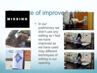Evidence of improved editing
 In our
preliminary we
didn’t use any
editing so I feel
we have
improved as
we have used
may different
techniques of
editing in our
opening.
 