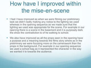 How have I improved within
the mise-en-scene
 I feel I have improved as when we were filming our preliminary
task we didn’t really making any notice to the lighting we used
whereas in the opening sequence as we made sure that the
lighting we used was appropriate for the scene. For example in our
opening there is a scene in the basement and it is purposely dark
the show the contradiction to of he walking to school.
 We also have improved as all the props seen in the opening have
a purpose and a meaning towards the films story where as in the
preliminary we were focusing more on the camerawork than the
props in the background. For example in our opening sequence
we used a school bag as it represented the character in the way
we wanted it to towards the audience.
 