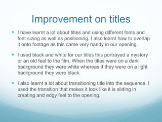 Improvement on titles
 I have learnt a lot about titles and using different fonts and
font sizing as well as positioning. I also learnt how to overlap
it onto footage as this came very handy in our opening.
 I used black and white for our titles this portrayed a mystery
or an old feel to the film. When the titles were on a dark
background they were white whereas if they were on a light
background they were black.
 I also learnt a lot about transitioning title into the sequence. I
used the transition that makes it look like it is sliding in
creating and edgy feel to the opening.
 