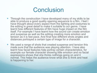 Conclusion
 Through the construction I have developed many of my skills to be
able to produce a good quality opening sequence to a film. I feel I
have thought about every aspect from the lighting and costumes to
the editing in great detail to make it suitable to our genre. I have
learnt how different features of film have huge impact on the film
itself. For example I have learnt how the sound can create emotion
and suspense as well as the editing creating more emotion and
tension as it is fast pace. And final how different shots angles and
distances portrayed a certain type of image for a character.
 We used a range of shots that created suspense and tension this
made sure that the audience was playing attention. I have also
learnt how facial features help portray certain characteristics, for
example our female character showing little emotion and no facial
expressions shows that she thinks nothings going on and it
normal. This helps the audience know what she is think and heat
is happening to her.
 
