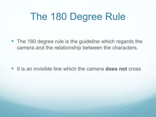 The 180 Degree Rule
 The 180 degree rule is the guideline which regards the
camera and the relationship between the characters.
 It is an invisible line which the camera does not cross
 