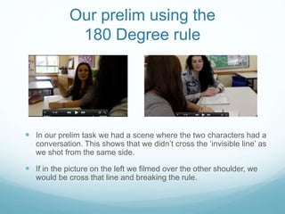 Our prelim using the
180 Degree rule
 In our prelim task we had a scene where the two characters had a
conversation. This shows that we didn’t cross the ‘invisible line’ as
we shot from the same side.
 If in the picture on the left we filmed over the other shoulder, we
would be cross that line and breaking the rule.
 