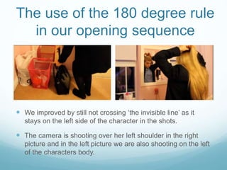 The use of the 180 degree rule
in our opening sequence
 We improved by still not crossing ‘the invisible line’ as it
stays on the left side of the character in the shots.
 The camera is shooting over her left shoulder in the right
picture and in the left picture we are also shooting on the left
of the characters body.
 
