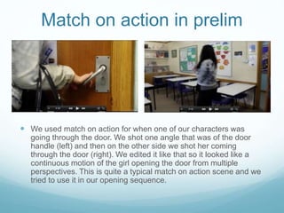 Match on action in prelim
 We used match on action for when one of our characters was
going through the door. We shot one angle that was of the door
handle (left) and then on the other side we shot her coming
through the door (right). We edited it like that so it looked like a
continuous motion of the girl opening the door from multiple
perspectives. This is quite a typical match on action scene and we
tried to use it in our opening sequence.
 