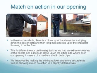 Match on action in our opening
 In these screenshots, there is a close up of the character is ripping
down the poster (left) and then long medium clos up of the character
throwing it on the floor.
 This is different to our preliminary task as we had an extreme close up
of the handle and a medium close up on the other side where as in
our opening it is more of a medium shot in both clips.
 We improved by making the editing quicker and more accurate as
well as showing match on action in a slightly different way.
 