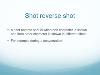 Shot reverse shot
 A shot reverse shot is when one character is shown
and then other character is shown in different shots
 For example during a conversation.
 