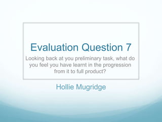 Evaluation Question 7
Looking back at you preliminary task, what do
you feel you have learnt in the progression
from it to full product?
Hollie Mugridge
 