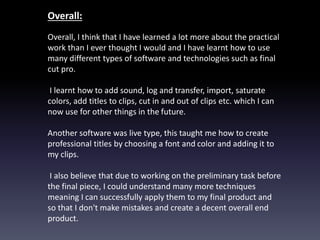 Overall:
Overall, I think that I have learned a lot more about the practical
work than I ever thought I would and I have learnt how to use
many different types of software and technologies such as final
cut pro.
I learnt how to add sound, log and transfer, import, saturate
colors, add titles to clips, cut in and out of clips etc. which I can
now use for other things in the future.
Another software was live type, this taught me how to create
professional titles by choosing a font and color and adding it to
my clips.
I also believe that due to working on the preliminary task before
the final piece, I could understand many more techniques
meaning I can successfully apply them to my final product and
so that I don't make mistakes and create a decent overall end
product.
 