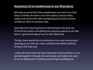 Assurance of no weaknesses in our final piece:
We have ensured that these weaknesses are not in our final
piece as firstly we learnt a lot more about camera shots,
angles and movement after completing our prelim and we
worked on them in practice clips.
secondly, from learning how to edit between the time we
finished the prelim and editing the opening sequence we had
learnt a great deal about how to edit effectively.
Thirdly, there would be no continuity errors and unnecessary
speaking as we shot our clips carefully and edited anything
wrong in the clips out.
Lastly, We know that we have improved communication as we
worked together through the last weeks and made sure each
of us are doing well in editing and sorting everything out.
 