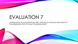EVALUATION 7
Looking back at your preliminary task, what do you feel you have learnt in
the progression from it to your final production?
 