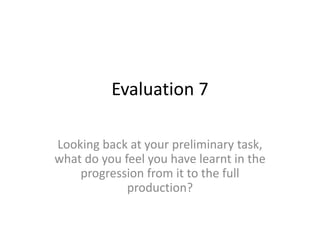 Evaluation 7
Looking back at your preliminary task,
what do you feel you have learnt in the
progression from it to the full
production?
 