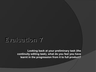 Evaluation 7Evaluation 7
Looking back at your preliminary task (the
continuity editing task), what do you feel you have
learnt in the progression from it to full product?
 