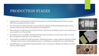 PRODUCTION STAGES
 Looking back on our preliminary task and comparing it to our final thriller product, there are major
d...