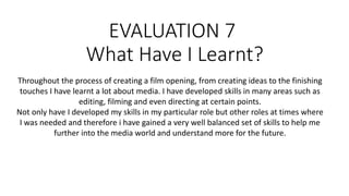 EVALUATION 7
What Have I Learnt?
Throughout the process of creating a film opening, from creating ideas to the finishing
touches I have learnt a lot about media. I have developed skills in many areas such as
editing, filming and even directing at certain points.
Not only have I developed my skills in my particular role but other roles at times where
I was needed and therefore i have gained a very well balanced set of skills to help me
further into the media world and understand more for the future.
 