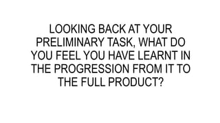 LOOKING BACK AT YOUR
PRELIMINARY TASK, WHAT DO
YOU FEEL YOU HAVE LEARNT IN
THE PROGRESSION FROM IT TO
THE FULL PRODUCT?
 