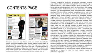 CONTENTS PAGE
There are a number of similarities between the preliminary contents
page and that of the main task. Primarily, the title of the contents page is
relatively similar, as I have written ‘CONTENTS’ at the top of the page in a
banner with a contrasting colour, which, significantly, are also colours
which I had used in the front covers so as to demonstrate a sense of
continuity. This definitely identifies this as the contents page, however, I
developed if further with the masthead actually being in the title in my
music magazine, as it referred to some research I had conducted.
Moreover, both contents pages distinguish the difference between
‘regulars’ and ‘features’ although I believe that I also developed this
further in my music magazine by including ‘news’ and ‘reviews’, as again,
this was common in my research of music magazines. Moreover, each
sub-heading i.e. ‘news’, ‘features’, ‘regulars’ and ‘reviews’ have all been
highlighted in black with the WOB effect to make these stand out. I have
clearly made sure that the page numbers are easily visible in both
contents pages, however, I do believe that with the way in which I have
aligned the contents on my music magazine, it makes it more neat, and
more visually pleasing. The use of picture boosts is evident in both as
well, however, I much prefer the page reference on my additional images
in my music magazine, as I was really creative with the shape I used: a
plectrum which I had created in InDesign. This reflects the entire genre of
my magazine, too. Furthermore, whereas the preliminary one consists of
a long shot of a student, I felt that the angle at which the image had been
shot did not look right, especially when placed on the white background.
However for my main task, I like the fact that I placed the images in
borders to appear more neat. Furthermore, I also included an ‘editor’s
comments’ with a signature for authenticity, alongside the subscription
to the magazine, both of which are a professional-looking features.
Overall, all my decisions to include certain features certainly indicate a
development in ideas, to make my music magazine appear as
professional as possible.
Clearly the layouts are very different, which was definitely fuelled by the
amount of research I did when looking at other magazine contents pages. By
looking at existing music magazines, I noticed that they tended to put sub-
headings above the different categories so as to make it easier for the reader to
navigate around the page, and given that it has been made into 2 columns, it
makes it even easier to read. The other column is generally taken up by images,
used as picture boosts so as to visualise what some of the pages refer to.
 