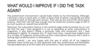 WHAT WOULD I IMPROVE IF I DID THE TASK
AGAIN?
The predominant improvement I would make relates to my time-keeping. Although,
I did have a diary to work with, in order to keep track of where I was going and what
I needed to work on through each session. That said, by the end of the construction
process, I feel that I did not have enough time to create the contents page or DPS in
as much quality as I would have preferred.
Moreover, the subscription feature in the contents page really frustrated me as I can
tell that the way I have designed it is not as appealing as other subscriptions in
magazines. It also doesn’t follow a particular code and convention, but I have
developed it slightly. To improve this, if I had more time, I would have looked more
at a number of magazine constructions of their subscriptions because that’s what is
lacking slight professionalism or believability.
However, overall, I am very happy with the way in which all of my magazine
elements have turned out as they generally look very professional and believable,
having looked back at all the codes and conventions I have researched previously.
 