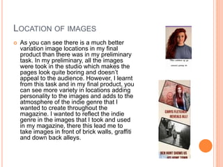 LOCATION OF IMAGES
 As you can see there is a much better
variation image locations in my final
product than there was in my preliminary
task. In my preliminary, all the images
were took in the studio which makes the
pages look quite boring and doesn’t
appeal to the audience. However, I learnt
from this task and in my final product, you
can see more variety in locations adding
personality to the images and adds to the
atmosphere of the indie genre that I
wanted to create throughout the
magazine. I wanted to reflect the indie
genre in the images that I took and used
in my magazine, there this lead me to
take images in front of brick walls, graffiti
and down back alleys.
 
