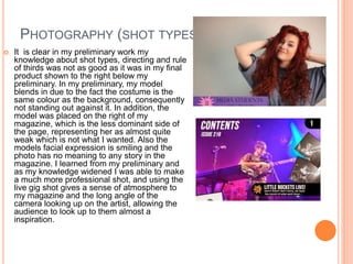 PHOTOGRAPHY (SHOT TYPES)
 It is clear in my preliminary work my
knowledge about shot types, directing and rule
of thirds was not as good as it was in my final
product shown to the right below my
preliminary. In my preliminary, my model
blends in due to the fact the costume is the
same colour as the background, consequently
not standing out against it. In addition, the
model was placed on the right of my
magazine, which is the less dominant side of
the page, representing her as almost quite
weak which is not what I wanted. Also the
models facial expression is smiling and the
photo has no meaning to any story in the
magazine. I learned from my preliminary and
as my knowledge widened I was able to make
a much more professional shot, and using the
live gig shot gives a sense of atmosphere to
my magazine and the long angle of the
camera looking up on the artist, allowing the
audience to look up to them almost a
inspiration.
 