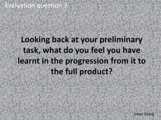 Looking back at your preliminary
task, what do you feel you have
learnt in the progression from it to
the full product?
Evaluation question 7
Iman Ksara
 