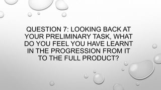 QUESTION 7: LOOKING BACK AT
YOUR PRELIMINARY TASK, WHAT
DO YOU FEEL YOU HAVE LEARNT
IN THE PROGRESSION FROM IT
TO THE FULL PRODUCT?
 