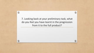 7. Looking back at your preliminary task, what
do you feel you have learnt in the progression
from it to the full product?
 