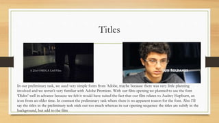 Titles
In our preliminary task, we used very simple fonts from Adobe, maybe because there was very little planning
involved and we weren’t very familiar with Adobe Premiere. With our film opening we planned to use the font
‘Didot’ well in advance because we felt it would have suited the fact that our film relates to Audrey Hepburn, an
icon from an older time. In contrast the preliminary task where there is no apparent reason for the font. Also I’d
say the titles in the preliminary task stick out too much whereas in our opening sequence the titles are subtly in the
background, but add to the film
 