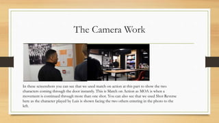 The Camera Work
In these screenshots you can see that we used match on action at this part to show the two
characters coming through the door instantly. This is Match on Action as MOA is when a
movement is continued through more than one shot. You can also see that we used Shot Reverse
here as the character played by Luis is shown facing the two others entering in the photo to the
left.
 