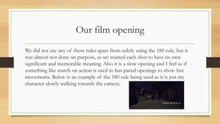 Our film opening
We did not use any of these rules apart from subtly using the 180 rule, but it
was almost not done on purpose, as we wanted each shot to have its own
significant and memorable meaning. Also it is a slow opening and I feel as if
something like match on action is used in fast paced openings to show fast
movements. Below is an example of the 180 rule being used as it is just my
character slowly walking towards the camera.
 