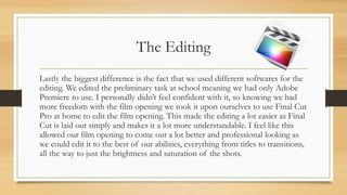 The Editing
Lastly the biggest difference is the fact that we used different softwares for the
editing. We edited the preliminary task at school meaning we had only Adobe
Premiere to use. I personally didn’t feel confident with it, so knowing we had
more freedom with the film opening we took it upon ourselves to use Final Cut
Pro at home to edit the film opening. This made the editing a lot easier as Final
Cut is laid out simply and makes it a lot more understandable. I feel like this
allowed our film opening to come out a lot better and professional looking as
we could edit it to the best of our abilities, everything from titles to transitions,
all the way to just the brightness and saturation of the shots.
 