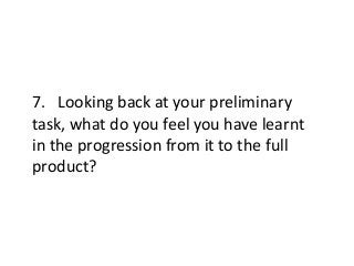 7. Looking back at your preliminary
task, what do you feel you have learnt
in the progression from it to the full
product?
 