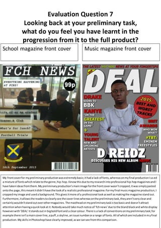 Evaluation Question 7
Looking back at your preliminary task,
what do you feel you have learnt in the
progression from it to the full product?
School magazine front cover Music magazine front cover
My frontcoverfor mypreliminaryproductionwasextremelybasic;ithada lack of fonts,whereasonmyfinal productionIused
a mixture of fontswhichrelate tothe genre,hip-hop.Iknow thisdue tomyresearchintoprofessional hip-hopmagazinesandI
have takenideasfromthem.My preliminaryproduction’smainimage forthe frontcoverwasn’tcropped,itwassimplypasted
ontothe page,thismeantitdidn’thave the lookof a realisticprofessional magazine.Formyfinal musicmagazine production,I
croppedmyimage and useda background.Thisgivesitmore of a professional lookaswell asmakingthe magazine standout.
Furthermore,itallowsthe readerstoclearlysee the coverlineswhereasonthe preliminarytask,theyaren’tveryclearand
certainlywouldn’tstandoutoverothermagazines. The mastheadonmypreliminarytaskistoobasicand doesn’tattract
attentionwhenhavingaquicklookat it.Nobodywould take muchnotice of ‘fchnews’due tothe blandblackand white display
howeverwith‘DEAL’itstandsoutin bigboldfontand a clearcolour.There is a lack of conventionsonmypreliminarytask;for
example there isn’tamaincoverline,apuff,a skyline,anissue numberora range of fonts.All of whichare includedinmyfinal
production.MyskillsinPhotoshophave clearlyimproved,aswe cansee fromthiscomparison.
 