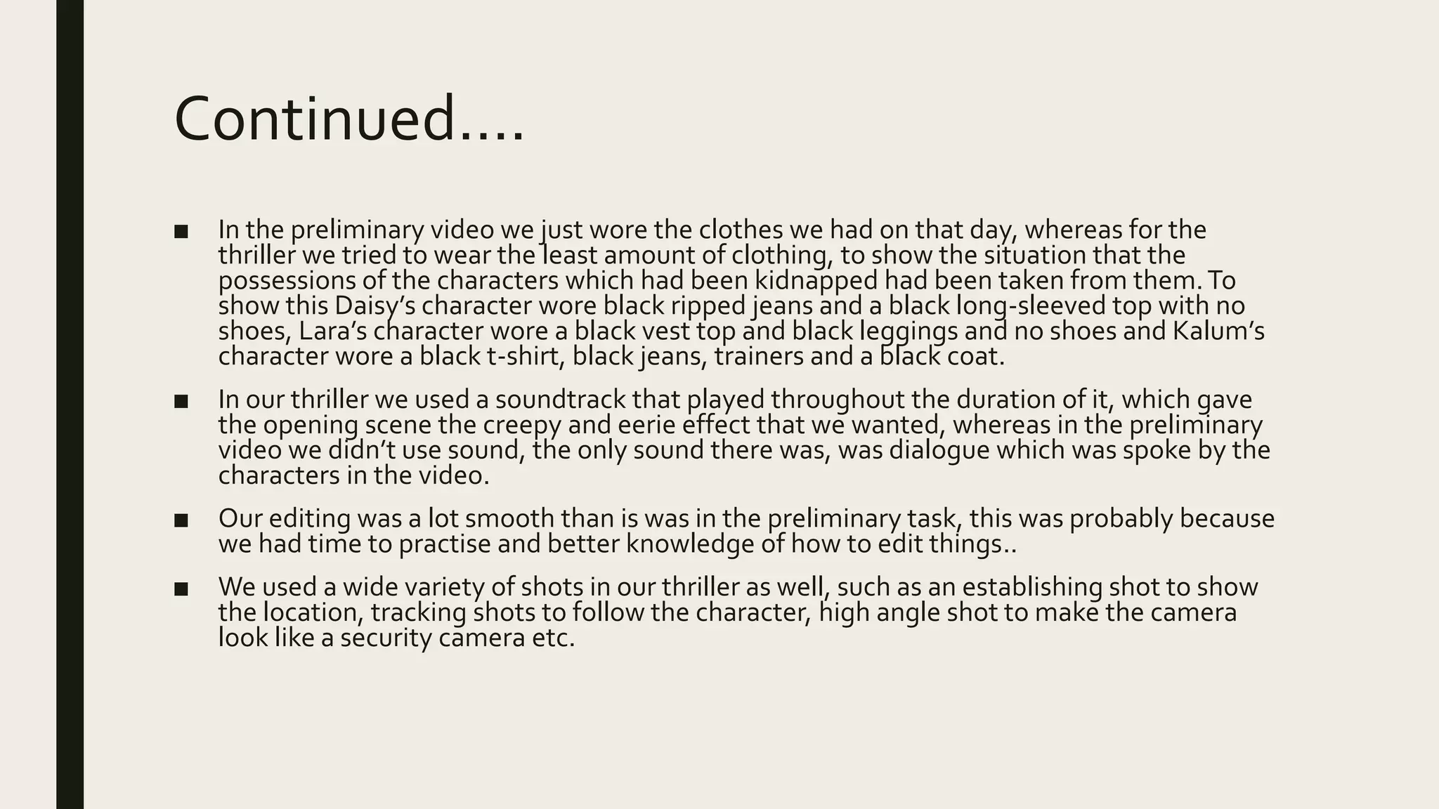 Continued….
■ In the preliminary video we just wore the clothes we had on that day, whereas for the
thriller we tried to wear the least amount of clothing, to show the situation that the
possessions of the characters which had been kidnapped had been taken from them.To
show this Daisy’s character wore black ripped jeans and a black long-sleeved top with no
shoes, Lara’s character wore a black vest top and black leggings and no shoes and Kalum’s
character wore a black t-shirt, black jeans, trainers and a black coat.
■ In our thriller we used a soundtrack that played throughout the duration of it, which gave
the opening scene the creepy and eerie effect that we wanted, whereas in the preliminary
video we didn’t use sound, the only sound there was, was dialogue which was spoke by the
characters in the video.
■ Our editing was a lot smooth than is was in the preliminary task, this was probably because
we had time to practise and better knowledge of how to edit things..
■ We used a wide variety of shots in our thriller as well, such as an establishing shot to show
the location, tracking shots to follow the character, high angle shot to make the camera
look like a security camera etc.
 
