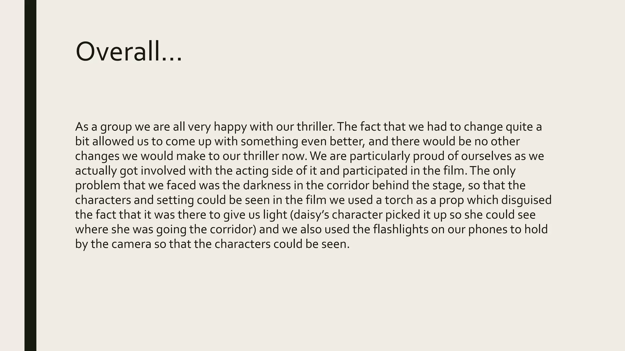 Overall…
As a group we are all very happy with our thriller.The fact that we had to change quite a
bit allowed us to come up with something even better, and there would be no other
changes we would make to our thriller now.We are particularly proud of ourselves as we
actually got involved with the acting side of it and participated in the film.The only
problem that we faced was the darkness in the corridor behind the stage, so that the
characters and setting could be seen in the film we used a torch as a prop which disguised
the fact that it was there to give us light (daisy’s character picked it up so she could see
where she was going the corridor) and we also used the flashlights on our phones to hold
by the camera so that the characters could be seen.
 