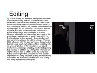 Editing
 My skills in editing, for example, have greatly improved
from the preliminary task in a number of ways, one
being the cutting transitions between the raw footage.
In the preliminary task the transition from shot to shot
was quite jumpy and had glitches which disengaged the
audience as it did not maintain continuity and a sense
of reality. This was further reinforced by the sound
editing where sound was overlapped in scenes.
However taking all the mistakes that were made in the
preliminary I was adamant to weed these out for my
final production and as a result, I determined myself
into learning how to use the editing software (Premier
CS6) efficiently with the right techniques through online
tutorials. As a result my final piece flows smoothly with
no jumps or glitches in the transition or any sound
malfunctions, creating a smoothly constructed opening
two minutes. In addition my editing skills where so far
improved I was able to add SFX into my final piece
further improving my film. Overall in my final pieces I
implemented: Cutting on action, cutting on cross-frame
movement: the reveal shot, shot reverse shot cutting
and many more editing techniques.
 