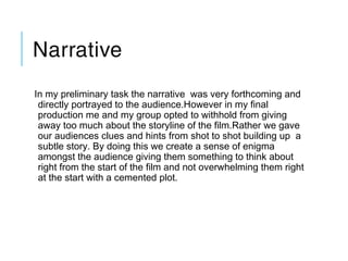 Narrative
In my preliminary task the narrative was very forthcoming and
directly portrayed to the audience.However in my final
production me and my group opted to withhold from giving
away too much about the storyline of the film.Rather we gave
our audiences clues and hints from shot to shot building up a
subtle story. By doing this we create a sense of enigma
amongst the audience giving them something to think about
right from the start of the film and not overwhelming them right
at the start with a cemented plot.
 