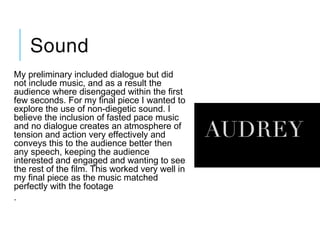 Sound
My preliminary included dialogue but did
not include music, and as a result the
audience where disengaged within the first
few seconds. For my final piece I wanted to
explore the use of non-diegetic sound. I
believe the inclusion of fasted pace music
and no dialogue creates an atmosphere of
tension and action very effectively and
conveys this to the audience better then
any speech, keeping the audience
interested and engaged and wanting to see
the rest of the film. This worked very well in
my final piece as the music matched
perfectly with the footage
.
 