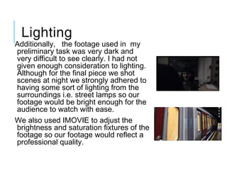 Lighting
Additionally,   the footage used in  my
preliminary task was very dark and
very difficult to see clearly. I had not
given enough consideration to lighting.
Although for the final piece we shot
scenes at night we strongly adhered to
having some sort of lighting from the
surroundings i.e. street lamps so our
footage would be bright enough for the
audience to watch with ease.
We also used IMOVIE to adjust the
brightness and saturation fixtures of the
footage so our footage would reflect a
professional quality.  
 