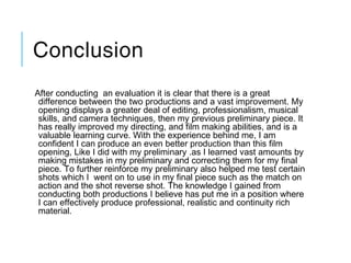 Conclusion
After conducting  an evaluation it is clear that there is a great
difference between the two productions and a vast improvement. My
opening displays a greater deal of editing, professionalism, musical
skills, and camera techniques, then my previous preliminary piece. It
has really improved my directing, and film making abilities, and is a
valuable learning curve. With the experience behind me, I am
confident I can produce an even better production than this film
opening, Like I did with my preliminary .as I learned vast amounts by
making mistakes in my preliminary and correcting them for my final
piece. To further reinforce my preliminary also helped me test certain
shots which I  went on to use in my final piece such as the match on
action and the shot reverse shot. The knowledge I gained from
conducting both productions I believe has put me in a position where
I can effectively produce professional, realistic and continuity rich
material.
 