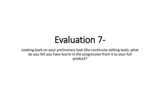 Evaluation 7-
Looking back on your preliminary task (the continuity editing task), what
do you fell you have learnt in the progression from it to your full
product?
 