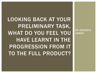 BY GEORGIA
HARDY
LOOKING BACK AT YOUR
PRELIMINARY TASK,
WHAT DO YOU FEEL YOU
HAVE LEARNT IN THE
PROGRESSION FROM IT
TO THE FULL PRODUCT?
 