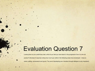 Evaluation Question 7
Looking back at your preliminary task, what do you feel you have learnt in the progression from it to the full
product? (Develop a response noting how much your skills in the following areas have developed - mise-en-
scene, editing, camerawork and sound. The use of developing your narrative through dialogue is very important).
 