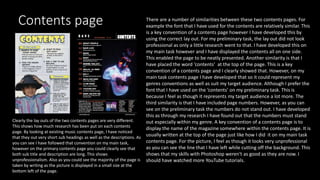 Contents page
Clearly the lay outs of the two contents pages are very different.
This shows how much research has been put on each contents
page. By looking at existing music contents page, I have noticed
that they out very short sub headings as well as the descriptions. As
you can see I have followed that convention on my main task,
however on the primary contents page you could clearly see that
both sub title and description are long. This shows
unprofessionalism. Also as you could see the majority of the page is
taken by writing as the picture is displayed in a small size at the
bottom left of the page.
There are a number of similarities between these two contents pages. For
example the font that I have used for the contents are relatively similar. This
is a key convention of a contents page however I have developed this by
using the correct lay out. For my preliminary task, the lay out did not look
professional as only a little research went to that. I have developed this on
my main task however and I have displayed the contents all on one side.
This enabled the page to be neatly presented. Another similarity is that I
have placed the word ‘contents’ at the top of the page. This is a key
convention of a contents page and I clearly showed that. However, on my
main task contents page I have developed that so it could represent my
genres conventions as well as suit my target audience. Although I prefer the
font that I have used on the ‘contents’ on my preliminary task. This is
because I feel as though it represents my target audience a lot more. The
third similarity is that I have included page numbers. However, as you can
see on the preliminary task the numbers do not stand out. I have developed
this as through my research I have found out that the numbers must stand
out especially within my genre. A key convention of a contents page is to
display the name of the magazine somewhere within the contents page. It is
usually written at the top of the page just like how I did it on my main task
contents page. For the picture, I feel as though it looks very unprofessional
as you can see the line that I have left while cutting off the background. This
shows that my skills with Photoshop weren't as good as they are now. I
should have watched more YouTube tutorials.
 