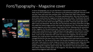 Font/Typography - Magazine cover
In terms of typography, you can see that there in improvement in designing it so that it
looks much more professional. This is because on the preliminary task cover lines you could
see that I have used more than one/two colors. This shows that I didn’t have a house
style/colour scheme that I stuck to. This shows unprofessionalism. Not only that but also a
lot of colors could show the magazine as being too busy with colour. This distracts the read
from focusing on the main focus of the magazine. For example I have used simple colors on
my main task cover lines which were light orange and white. These two were light and so
didn’t cause any distraction. Not only that, but also because the colors of the fonts are light,
this makes the central image and the main cover line stand out a lot. This has been done in
existing magazine and so that is where I have learnt this from. Moving onto the actual font
of the magazine, for the preliminary task, I find that I have used so many fonts. This also
made it very unprofessional as through looking at existing magazine the maximum number
of fonts they would use on their magazine covers is 3 only! Because I have used so many
fonts, it was not clear which the main cover line was on the magazine. On my main task
however, you could see that I have used only one font throughout all fonts and then
changed the font for the cover line so that it looks different and could stand out to truly be
the main cover line. The lay out of the cover line has also improved as you can see on my
main task, I have stuck to a certain shape to ensure that my magazine cover looks very neat.
However, in my preliminary task, you could see that I have placed the fonts in different
shapes making the magazine appear messy. Not only that but I have also placed the cover
lines where I found an empty space on the magazine. This shows that I haven’t planned the
layout of my magazine cover very well.
 