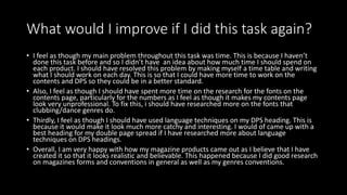 What would I improve if I did this task again?
• I feel as though my main problem throughout this task was time. This is because I haven’t
done this task before and so I didn’t have an idea about how much time I should spend on
each product. I should have resolved this problem by making myself a time table and writing
what I should work on each day. This is so that I could have more time to work on the
contents and DPS so they could be in a better standard.
• Also, I feel as though I should have spent more time on the research for the fonts on the
contents page, particularly for the numbers as I feel as though it makes my contents page
look very unprofessional. To fix this, i should have researched more on the fonts that
clubbing/dance genres do.
• Thirdly, I feel as though I should have used language techniques on my DPS heading. This is
because it would make it look much more catchy and interesting. I would of came up with a
best heading for my double page spread if I have researched more about language
techniques on DPS headings.
• Overall, I am very happy with how my magazine products came out as I believe that I have
created it so that it looks realistic and believable. This happened because I did good research
on magazines forms and conventions in general as well as my genres conventions.
 